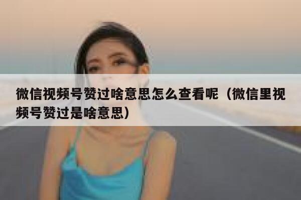 微信视频号赞过啥意思怎么查看呢(微信里视频号赞过是啥意思) 第1张 微信视频号赞过啥意思怎么查看呢(微信里视频号赞过是啥意思) 第1张