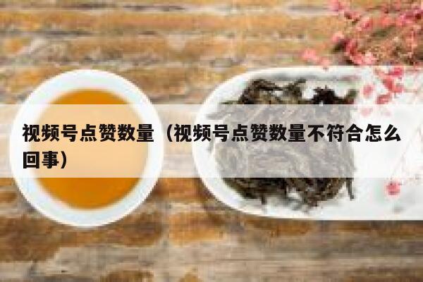 视频号点赞数量（视频号点赞数量不符合怎么回事） 第1张