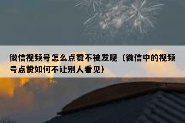 微信视频号怎么点赞不被发现（微信中的视频号点赞如何不让别人看见） 第1张