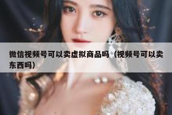 微信视频号可以卖虚拟商品吗（视频号可以卖东西吗） 第1张