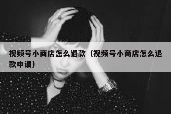 视频号小商店怎么退款（视频号小商店怎么退款申请） 第1张
