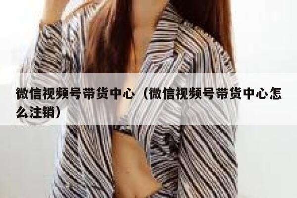 微信视频号带货中心(微信视频号带货中心怎么注销) 第1张 微信视频号带货中心(微信视频号带货中心怎么注销) 第1张