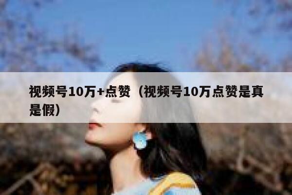 视频号10万+点赞（视频号10万点赞是真是假） 第1张
