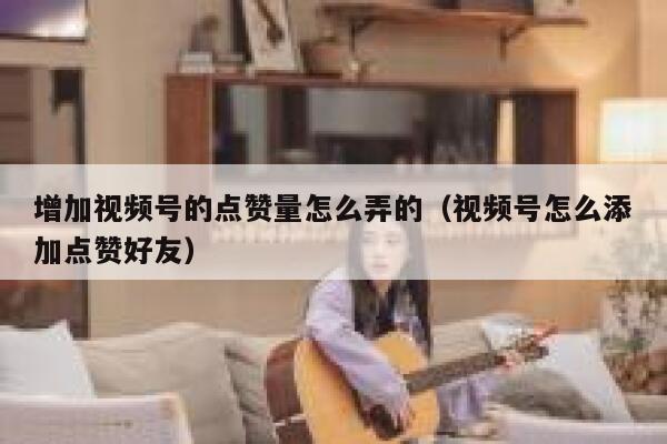增加视频号的点赞量怎么弄的（视频号怎么添加点赞好友） 第1张