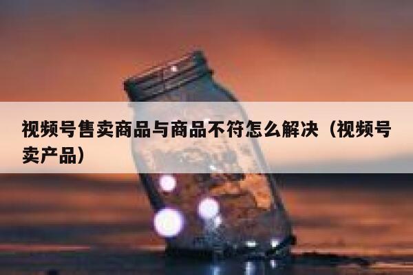 视频号售卖商品与商品不符怎么解决（视频号卖产品） 第1张