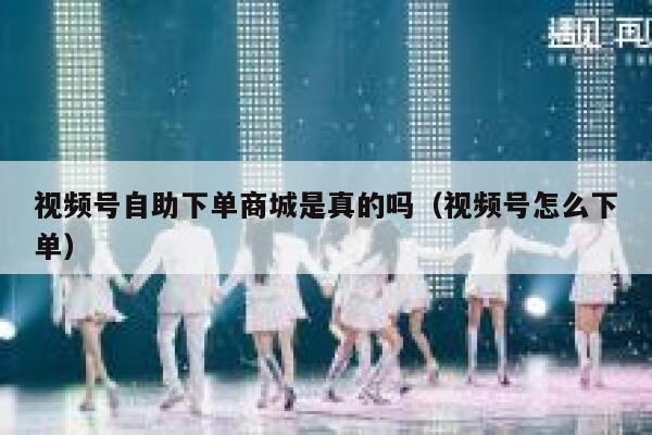 视频号自助下单商城是真的吗（视频号怎么下单） 第1张