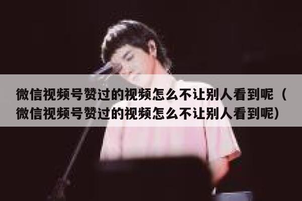 微信视频号赞过的视频怎么不让别人看到呢(微信视频号赞过的视频怎么不让别人看到呢) 第1张 微信视频号赞过的视频怎么不让别人看到呢(微信视频号赞过的视频怎么不让别人看到呢) 第1张