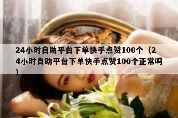 24小时自助平台下单快手点赞100个（24小时自助平台下单快手点赞100个正常吗） 第1张