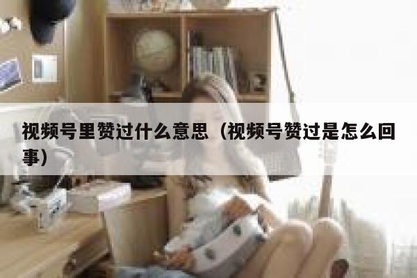 视频号里赞过什么意思（视频号赞过是怎么回事） 第1张