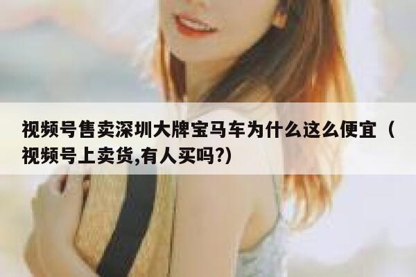视频号售卖深圳大牌宝马车为什么这么便宜（视频号上卖货,有人买吗?） 第1张