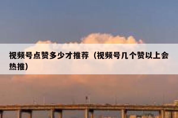视频号点赞多少才推荐（视频号几个赞以上会热推） 第1张