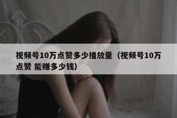 视频号10万点赞多少播放量（视频号10万点赞 能赚多少钱） 第1张