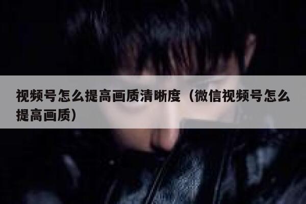 视频号怎么提高画质清晰度(微信视频号怎么提高画质) 第1张 视频号怎么提高画质清晰度(微信视频号怎么提高画质) 第1张