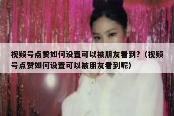 视频号点赞如何设置可以被朋友看到?(视频号点赞如何设置可以被朋友看到呢) 第1张 视频号点赞如何设置可以被朋友看到?(视频号点赞如何设置可以被朋友看到呢) 第1张