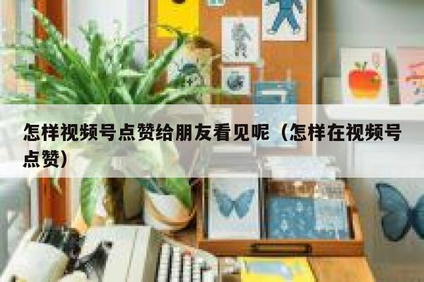 怎样视频号点赞给朋友看见呢(怎样在视频号点赞) 第1张 怎样视频号点赞给朋友看见呢(怎样在视频号点赞) 第1张