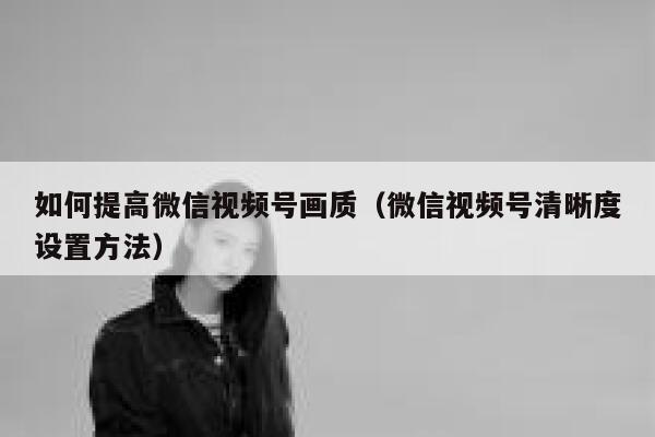 如何提高微信视频号画质(微信视频号清晰度设置方法) 第1张 如何提高微信视频号画质(微信视频号清晰度设置方法) 第1张