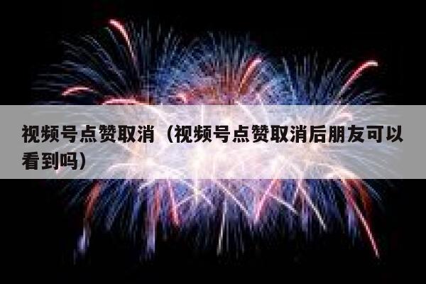 视频号点赞取消（视频号点赞取消后朋友可以看到吗） 第1张