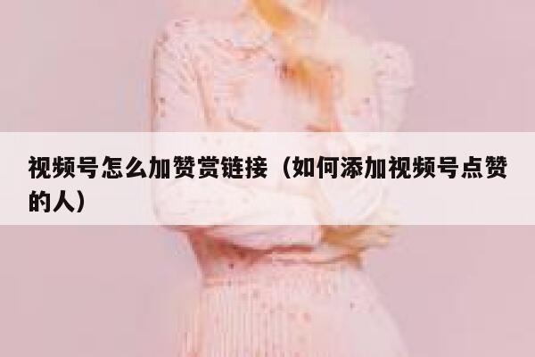视频号怎么加赞赏链接（如何添加视频号点赞的人） 第1张