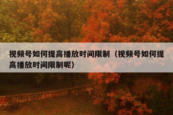 视频号如何提高播放时间限制（视频号如何提高播放时间限制呢） 第1张