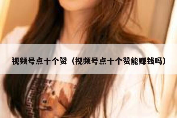 视频号点十个赞（视频号点十个赞能赚钱吗） 第1张