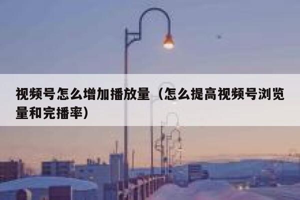 视频号怎么增加播放量（怎么提高视频号浏览量和完播率） 第1张