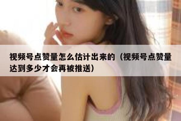 视频号点赞量怎么估计出来的（视频号点赞量达到多少才会再被推送） 第1张