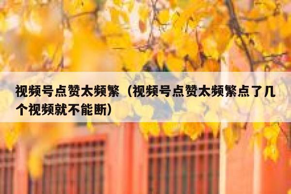 视频号点赞太频繁（视频号点赞太频繁点了几个视频就不能断） 第1张