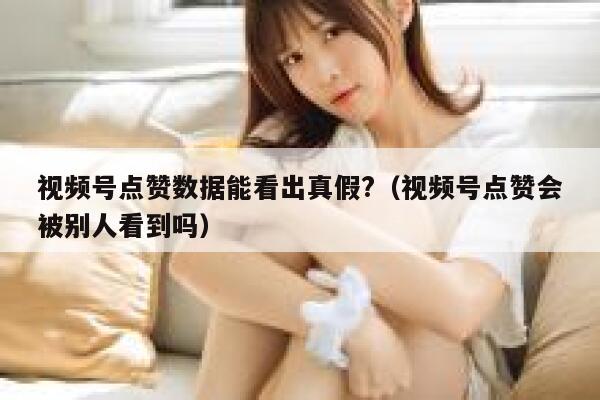 视频号点赞数据能看出真假?（视频号点赞会被别人看到吗） 第1张