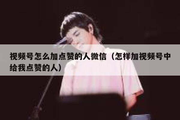 视频号怎么加点赞的人微信（怎样加视频号中给我点赞的人） 第1张