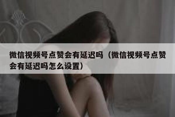 微信视频号点赞会有延迟吗（微信视频号点赞会有延迟吗怎么设置） 第1张