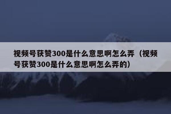 视频号获赞300是什么意思啊怎么弄（视频号获赞300是什么意思啊怎么弄的） 第1张