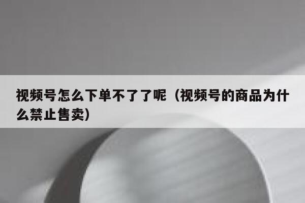 视频号怎么下单不了了呢（视频号的商品为什么禁止售卖） 第1张