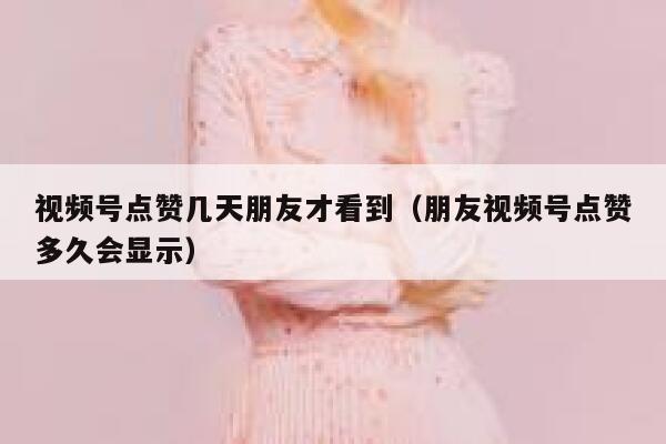 视频号点赞几天朋友才看到（朋友视频号点赞多久会显示） 第1张