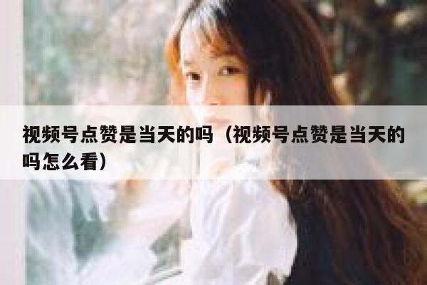 视频号点赞是当天的吗（视频号点赞是当天的吗怎么看） 第1张