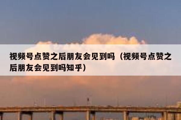 视频号点赞之后朋友会见到吗（视频号点赞之后朋友会见到吗知乎） 第1张