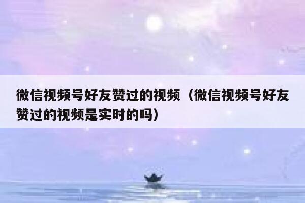 微信视频号好友赞过的视频（微信视频号好友赞过的视频是实时的吗） 第1张