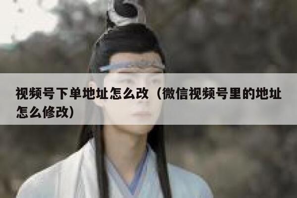 视频号下单地址怎么改（微信视频号里的地址怎么修改） 第1张
