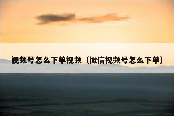 视频号怎么下单视频（微信视频号怎么下单） 第1张