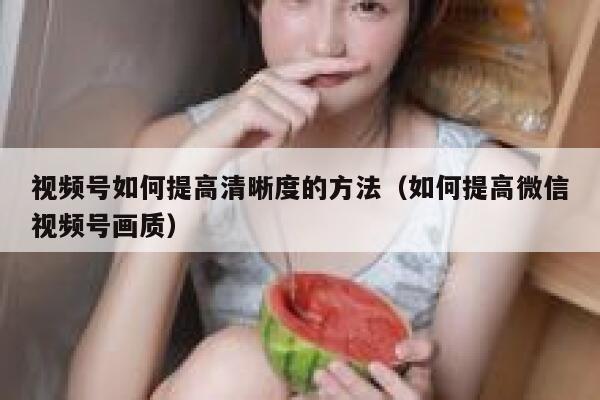 视频号如何提高清晰度的方法(如何提高微信视频号画质) 第1张 视频号如何提高清晰度的方法(如何提高微信视频号画质) 第1张