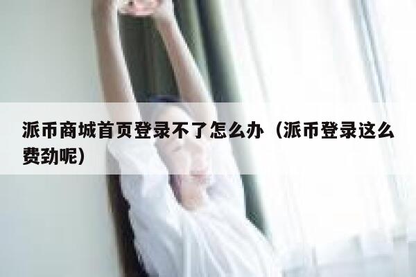 派币商城首页登录不了怎么办(派币登录这么费劲呢) 第1张 派币商城首页登录不了怎么办(派币登录这么费劲呢) 第1张