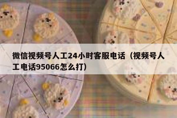 微信视频号人工24小时客服电话（视频号人工电话95066怎么打） 第1张