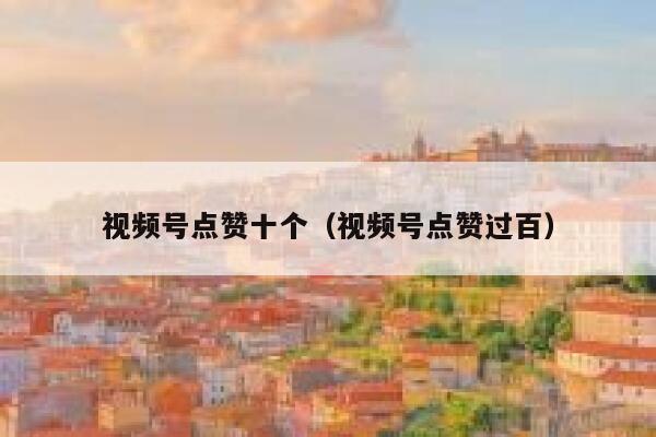 视频号点赞十个（视频号点赞过百） 第1张