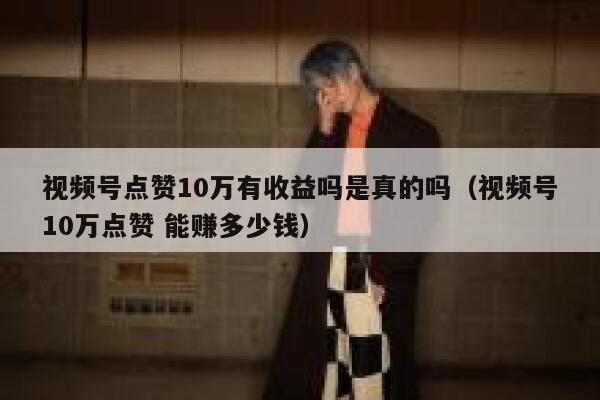 视频号点赞10万有收益吗是真的吗（视频号10万点赞 能赚多少钱） 第1张