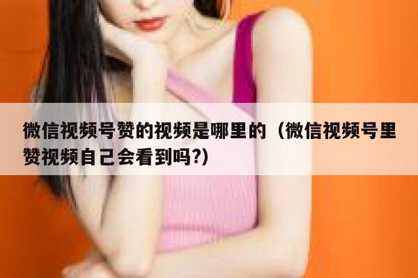 微信视频号赞的视频是哪里的（微信视频号里赞视频自己会看到吗?） 第1张
