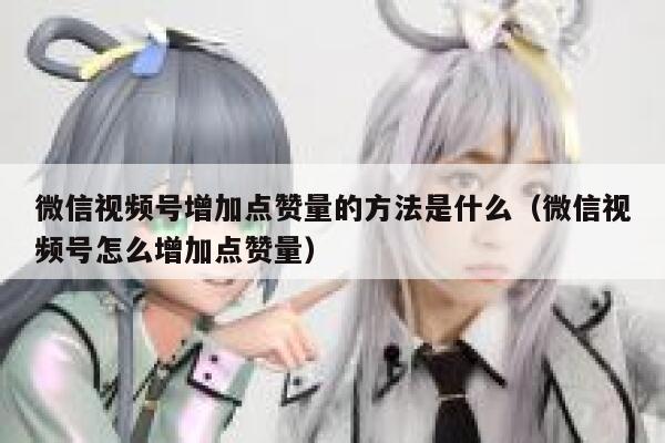 微信视频号增加点赞量的方法是什么（微信视频号怎么增加点赞量） 第1张