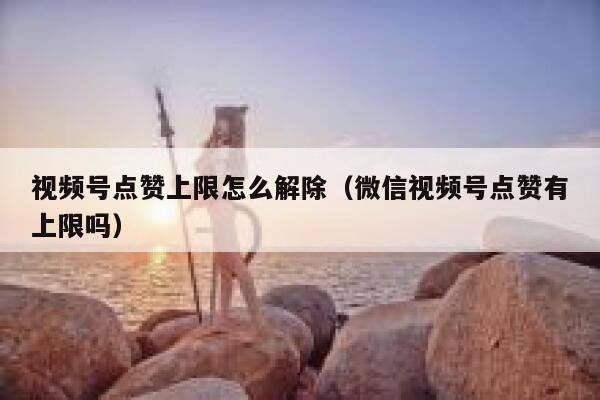 视频号点赞上限怎么解除（微信视频号点赞有上限吗） 第1张