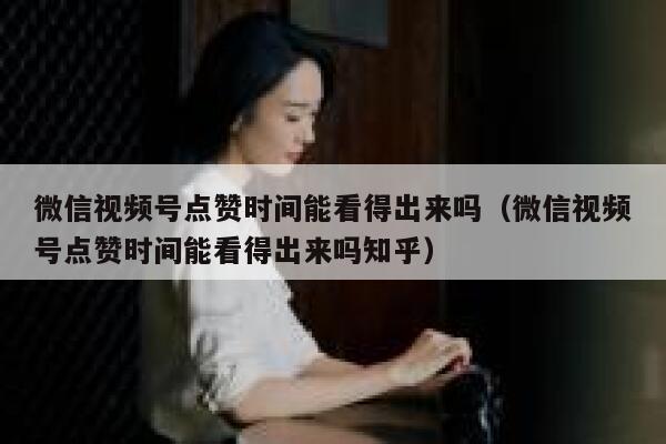 微信视频号点赞时间能看得出来吗（微信视频号点赞时间能看得出来吗知乎） 第1张