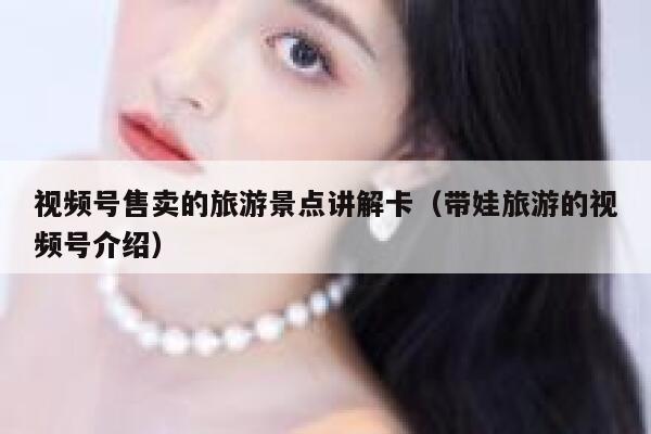 视频号售卖的旅游景点讲解卡（带娃旅游的视频号介绍） 第1张