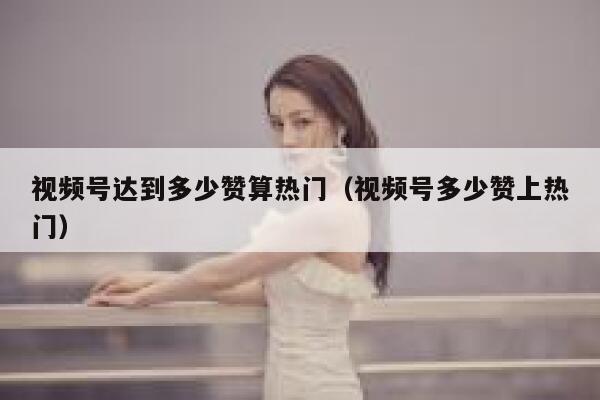 视频号达到多少赞算热门（视频号多少赞上热门） 第1张