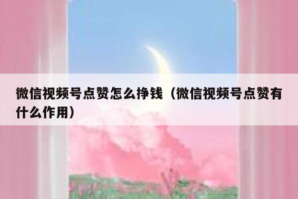 微信视频号点赞怎么挣钱（微信视频号点赞有什么作用） 第1张